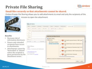 Private	
  File	
  Sharing	
  
Zimbra	
  Private	
  File	
  Sharing	
  allows	
  you	
  to	
  add	
  a8achments	
  to	
  email	
  and	
  only	
  the	
  recipients	
  of	
  the	
  
email	
  will	
  have	
  permission	
  to	
  open	
  the	
  a8achment.	
  
28/05/15	
   Zimbra,	
  Inc.	
  	
  
Email	
  Kiles	
  securely	
  so	
  that	
  attachments	
  cannot	
  be	
  shared.	
  
BeneKits	
  
•  Decrease	
  risk	
  of	
  
information	
  disclosure.	
  
•  Ensure	
  only	
  intended	
  
recipients	
  have	
  access	
  
to	
  attachments.	
  
•  Attachments	
  cannot	
  be	
  
‘forwarded’	
  or	
  ‘shared’	
  
unless	
  the	
  recipient	
  is	
  
given	
  permission	
  by	
  the	
  
attachment	
  owner.	
  
18	
  
 