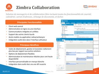 Zimbra	
  Collaboration	
  
Solution	
  de	
  messagerie	
  et	
  de	
  collaboration	
  libre	
  incluant	
  toutes	
  les	
  fonctionnalités	
  de	
  courriel,	
  
calendrier,	
  carnet	
  d’adresses.,	
  échange	
  de	
  documents,	
  et	
  tâches	
  
Principales	
  Fonc.onnalités	
  
•  Coûts	
  de	
  déploiement,	
  gesAon	
  et	
  évoluAon	
  ne8ement	
  
plus	
  bas	
  par	
  rapport	
  aux	
  autres	
  soluAons	
  
•  OpAons	
  de	
  déploiement	
  ﬂexibles	
  
•  AdministraAon	
  et	
  maintenance	
  réduites	
  pour	
  une	
  haute	
  
disponibilité	
  
•  Interface	
  personnalisable	
  en	
  marque	
  blanche	
  
•  IntégraAon	
  dans	
  ouAls	
  Aers	
  via	
  une	
  API	
  ouverte	
  
Principaux	
  Bénéﬁces	
  
•  Client	
  web	
  avancé	
  	
  
•  AdministraAon	
  en	
  ligne	
  via	
  une	
  interface	
  	
  
•  CommunicaAons	
  intégrées	
  et	
  uniﬁées	
  
•  Support	
  des	
  autres	
  clients	
  lourds	
  
•  Accès	
  mobile	
  via	
  applicaAon	
  naAve/acAvesync	
  
•  IntégraAon	
  ouAls	
  Aers	
  dans	
  l’interface	
  uAlisateur	
  
28/05/15	
   Zimbra,	
  Inc.	
  	
   20	
  
 