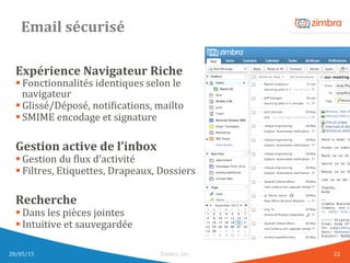 Email	
  sécurisé	
  
Expérience	
  Navigateur	
  Riche	
  
§ Fonctionnalités	
  identiques	
  selon	
  le	
  
navigateur	
  
§ Glissé/Déposé,	
  notiWications,	
  mailto	
  
§ SMIME	
  encodage	
  et	
  signature	
  
	
  
Gestion	
  active	
  de	
  l’inbox	
  
§ Gestion	
  du	
  Wlux	
  d’activité	
  
§ Filtres,	
  Etiquettes,	
  Drapeaux,	
  Dossiers	
  
	
  
Recherche	
  
§ Dans	
  les	
  pièces	
  jointes	
  
§ Intuitive	
  et	
  sauvegardée	
  
	
  
28/05/15	
   Zimbra,	
  Inc.	
  	
   22	
  
 