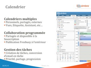 Calendrier	
  
Calendriers	
  multiples	
  
§ Personnels,	
  partagés,	
  externes	
  
§ Vues,	
  Etiquette,	
  Assistant,	
  etc…	
  
	
  
Collaboration	
  programmée	
  
§ Partagée	
  et	
  disponible	
  à	
  la	
  	
  
Souscription	
  
§ Publication	
  Freebusy	
  à	
  l’extérieur	
  
	
  
Gestion	
  des	
  tâches	
  
§ Création	
  de	
  tâches,	
  conversion	
  	
  
d’email	
  en	
  tâche	
  
§ Priorité,	
  partage,	
  progression	
  
	
  
28/05/15	
   Zimbra,	
  Inc.	
  	
   23	
  
 