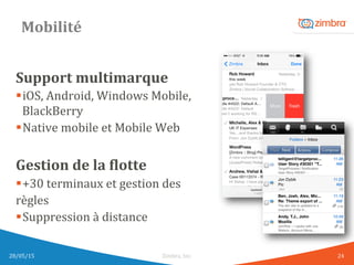 Mobilité	
  
Support	
  multimarque	
  
§ iOS,	
  Android,	
  Windows	
  Mobile,	
  
BlackBerry	
  
§ Native	
  mobile	
  et	
  Mobile	
  Web	
  
	
  
Gestion	
  de	
  la	
  Klotte	
  
§ +30	
  terminaux	
  et	
  gestion	
  des	
  	
  
règles	
  
§ Suppression	
  à	
  distance	
  
	
  
	
  28/05/15	
   Zimbra,	
  Inc.	
  	
   24	
  
 