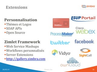 Extensions	
  
Personnalisation	
  
§ Thèmes	
  et	
  Logos	
  
§ SOAP	
  APIs	
  
§ Open	
  Source	
  
	
  
Zimlet	
  Framework	
  
§ Web	
  Service	
  Mashups	
  
§ WorkWlows	
  personnalisés	
  
§ Server	
  Extensions	
  
§ http://gallery.zimbra.com	
  
	
  
	
  
28/05/15	
   Zimbra,	
  Inc.	
  	
   26	
  
 