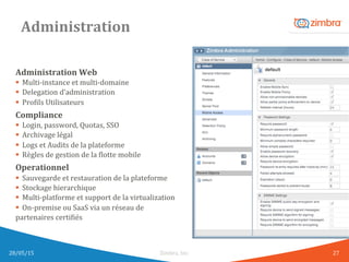 Administration	
  
Administration	
  Web	
  
§  Multi-­‐instance	
  et	
  multi-­‐domaine	
  
§  Delegation	
  d’administration	
  
§  ProWils	
  Utilisateurs	
  
Compliance	
  
§  Login,	
  password,	
  Quotas,	
  SSO	
  
§  Archivage	
  légal	
  
§  Logs	
  et	
  Audits	
  de	
  la	
  plateforme	
  
§  Règles	
  de	
  gestion	
  de	
  la	
  Wlotte	
  mobile	
  
Operationnel	
  
§  Sauvegarde	
  et	
  restauration	
  de	
  la	
  plateforme	
  
§  Stockage	
  hierarchique	
  
§  Multi-­‐platforme	
  et	
  support	
  de	
  la	
  virtualization	
  
§  On-­‐premise	
  ou	
  SaaS	
  via	
  un	
  réseau	
  de	
  	
  
partenaires	
  certiWiés	
  
28/05/15	
   Zimbra,	
  Inc.	
  	
   27	
  
 