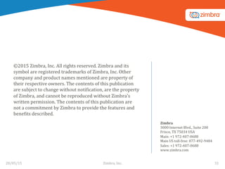 ©2015	
  Zimbra,	
  Inc.	
  All	
  rights	
  reserved.	
  Zimbra	
  and	
  its	
  
symbol	
  are	
  registered	
  trademarks	
  of	
  Zimbra,	
  Inc.	
  Other	
  
company	
  and	
  product	
  names	
  mentioned	
  are	
  property	
  of	
  
their	
  respective	
  owners.	
  The	
  contents	
  of	
  this	
  publication	
  
are	
  subject	
  to	
  change	
  without	
  notiWication,	
  are	
  the	
  property	
  
of	
  Zimbra,	
  and	
  cannot	
  be	
  reproduced	
  without	
  Zimbra’s	
  
written	
  permission.	
  The	
  contents	
  of	
  this	
  publication	
  are	
  
not	
  a	
  commitment	
  by	
  Zimbra	
  to	
  provide	
  the	
  features	
  and	
  
beneWits	
  described.	
  
	
  
Zimbra	
  
3000	
  Internet	
  Blvd.,	
  Suite	
  200	
  	
  
Frisco,	
  TX	
  75034	
  USA	
  	
  
Main:	
  +1	
  972-­‐407-­‐0688	
  	
  
Main	
  US	
  toll-­‐free:	
  877-­‐492-­‐9484	
  	
  
Sales:	
  +1	
  972-­‐407-­‐0688	
  	
  
www.zimbra.com	
  
28/05/15	
   31	
  Zimbra,	
  Inc.	
  	
  
 