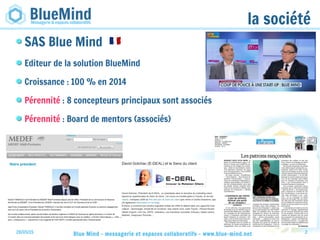 28/05/15 Blue Mind - messagerie et espaces collaboratifs - www.blue-mind.net 2
la société
SAS Blue Mind
Editeur de la solution BlueMind
Croissance : 100 % en 2014
Pérennité : 8 concepteurs principaux sont associés
Pérennité : Board de mentors (associés)
 