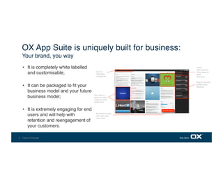 5 - Open-Xchange
•  It is completely white labelled
and customisable;  
•  It can be packaged to ﬁt your
business model and your future
business model; 
•  It is extremely engaging for end
users and will help with
retention and reengagement of
your customers.
OX App Suite is uniquely built for business:
Your brand, you way
Quick &
integrated
navigations
Give them a
reason to stay:
integrate users'
digital lives 
Buy more storage
Bundle and cross-
sell what users
want most
(service provider bundle)
Users
recirculate to
other areas of
your
business…
Easy to use and
intuitive user
interface
 