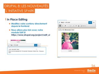 26
DRUPAL 8: LES NOUVEAUTÉS
In Place Editing
 Modifiez votre contenu directement
depuis le frontend
 Nous allons plus loin avec notre
module Edit UI
https://www.drupal.org/project/edit_ui
2015
Séminaire Smile - Drupal 8
L’INITIATIVE SPARK
 