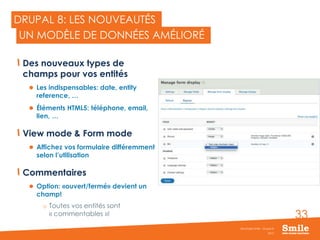 33
DRUPAL 8: LES NOUVEAUTÉS
Des nouveaux types de
champs pour vos entités
 Les indispensables: date, entity
reference, …
 Éléments HTML5: téléphone, email,
lien, …
View mode & Form mode
 Affichez vos formulaire différemment
selon l’utilisation
Commentaires
 Option: «ouvert/fermé» devient un
champ!
o Toutes vos entités sont
« commentables »!
2015
Séminaire Smile - Drupal 8
UN MODÈLE DE DONNÉES AMÉLIORÉ
 