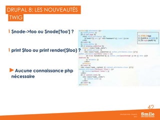 42
DRUPAL 8: LES NOUVEAUTÉS
$node->foo ou $node['foo'] ?
print $foo ou print render($foo) ?
►Aucune connaissance php
nécessaire
2015
Séminaire Smile - Drupal 8
TWIG
 
