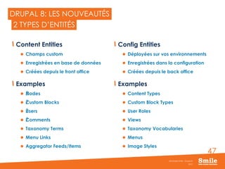 47
DRUPAL 8: LES NOUVEAUTÉS
Content Entities
 Champs custom
 Enregistrées en base de données
 Créées depuis le front office
Examples
 ŽNodes
 ŽCustom Blocks
 ŽUsers
 ŽComments
 Taxonomy Terms
 Menu Links
 Aggregator Feeds/Items
Config Entities
 Déployées sur vos environnements
 Enregistrées dans la configuration
 Créées depuis le back office
Examples
 Content Types
 Custom Block Types
 User Roles
 Views
 Taxonomy Vocabularies
 Menus
 Image Styles
2015
Séminaire Smile - Drupal 8
2 TYPES D’ENTITÉS
 