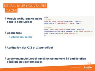 48
DRUPAL 8: LES NOUVEAUTÉS
Module entity_cache inclus
dans le core Drupal
Cache tags
 Vider les bons caches
Agrégation des CSS et JS par défaut
La communauté Drupal travail en ce moment à l’amélioration
générale des performances
2015
Séminaire Smile - Drupal 8
CACHE
 