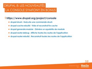 59
DRUPAL 8: LES NOUVEAUTÉS
https://www.drupal.org/project/console
 drupal drush : Exécute une commande drush
 drupal cache:rebuild : Vide et reconstruit le cache
 drupal generate:module : Génère un squelette de module
 drupal router:debug : Affiche toutes les routes de l'application
 drupal router:rebuild : Reconstruit toutes les routes de l’application
2015
Séminaire Smile - Drupal 8
LA CONSOLE SYMFONY EN BONUS
 