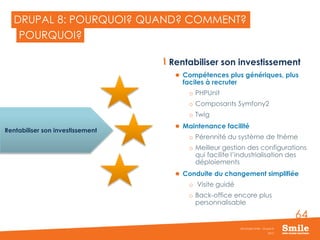 64
DRUPAL 8: POURQUOI? QUAND? COMMENT?
Rentabiliser son investissement
 Compétences plus génériques, plus
faciles à recruter
o PHPUnit
o Composants Symfony2
o Twig
 Maintenance facilité
o Pérennité du système de thème
o Meilleur gestion des configurations
qui facilite l’industrialisation des
déploiements
 Conduite du changement simplifiée
o Visite guidé
o Back-office encore plus
personnalisable
2015
Séminaire Smile - Drupal 8
POURQUOI?
Rentabiliser son investissement
 