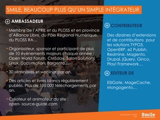 7
SMILE, BEAUCOUP PLUS QU’UN SIMPLE INTÉGRATEUR
2015
Séminaire Smile - Drupal 8
AMBASSADEUR
• Membre de l’APRIL et du PLOSS et en province
d’Alliance Libre, du Pôle Régional Numérique,
du PLOSS RA…
• Organisateur, sponsor et participant de plus
de 10 événements majeurs chaque année :
Open World Forum, CMSday, Salon Solutions
Linux, Documation, Bargento…
• 30 séminaires et webinar par an.
• Des articles et livres blancs régulièrement
publiés. Plus de 100 000 téléchargements par
an.
• Créateur et animateur du site :
open- source-guide.com
CONTRIBUTEUR
Des dizaines d’extensions
et de contributions pour
les solutions TYPO3,
OpenERP, eZ Publish,
Redmine, Magento,
Drupal, jQuery, Ginco,
Play! Framework…
EDITEUR DE
ESIGate, MageCache,
Mongogento…
 