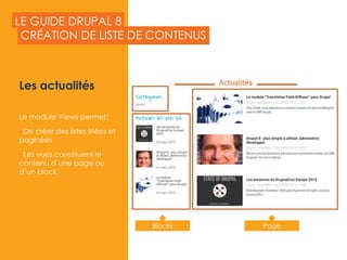 LE GUIDE DRUPAL 8
Les actualités
Le module Views permet:
• De créer des listes triées et
paginées
• Les vues constituent le
contenu d’une page ou
d’un block
CRÉATION DE LISTE DE CONTENUS
2015
Blocks Page
 