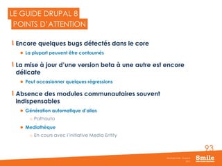 93
Encore quelques bugs détectés dans le core
 La plupart peuvent être contournés
La mise à jour d’une version beta à une autre est encore
délicate
 Peut occasionner quelques régressions
Absence des modules communautaires souvent
indispensables
 Génération automatique d’alias
o Pathauto
 Mediathèque
o En cours avec l’initiative Media Entity
2015
Séminaire Smile - Drupal 8
LE GUIDE DRUPAL 8
POINTS D’ATTENTION
 