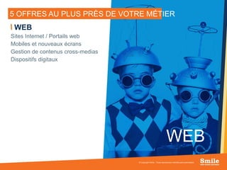 11
5 OFFRES AU PLUS PRÈS DE VOTRE MÉTIER
© Copyright Smile - Toute reproduction interdite sans autorisation
WEB
Sites Internet / Portails web
Mobiles et nouveaux écrans
Gestion de contenus cross-medias
Dispositifs digitaux
WEB
 
