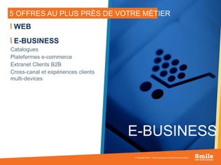 12
5 OFFRES AU PLUS PRÈS DE VOTRE MÉTIER
WEB
E-BUSINESS
Catalogues
Plateformes e-commerce
Extranet Clients B2B
Cross-canal et expériences clients
multi-devices
© Copyright Smile - Toute reproduction interdite sans autorisation
E-BUSINESS
 