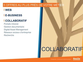 13
5 OFFRES AU PLUS PRÈS DE VOTRE MÉTIER
© Copyright Smile - Toute reproduction interdite sans autorisation
WEB
E-BUSINESS
COLLABORATIF
Portails intranet
Gestion documentaire
Digital Asset Management
Réseaux sociaux d’entreprise
Recherche
COLLABORATIF
 