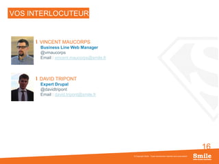 16
VOS INTERLOCUTEURS
VINCENT MAUCORPS
Business Line Web Manager
@vmaucorps
Email : vincent.maucorps@smile.fr
DAVID TRIPONT
Expert Drupal
@davidtripont
Email : david.tripont@smile.fr
© Copyright Smile - Toute reproduction interdite sans autorisation
 