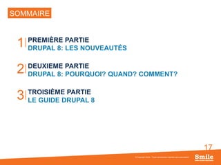 17
SOMMAIRE
PREMIÈRE PARTIE
DRUPAL 8: LES NOUVEAUTÉS
DEUXIEME PARTIE
DRUPAL 8: POURQUOI? QUAND? COMMENT?
TROISIÈME PARTIE
LE GUIDE DRUPAL 8
© Copyright Smile - Toute reproduction interdite sans autorisation
1
2
3
 