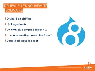 19
DRUPAL 8: LES NOUVEAUTÉS
Drupal 8 en chiffres
Un long chemin
Un CMS plus simple à utiliser …
… et une architecture remise à neuf
Coup d’œil sous le capot
© Copyright Smile - Toute reproduction interdite sans autorisation
SOMMAIRE
 