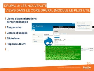 30
DRUPAL 8: LES NOUVEAUTÉS
Listes d’administrations
personnalisables
Responsive
Galerie d’images
Slideshow
Réponse JSON
…
© Copyright Smile - Toute reproduction interdite sans autorisation
VIEWS DANS LE CORE DRUPAL (MODULE LE PLUS UTILISÉ
 