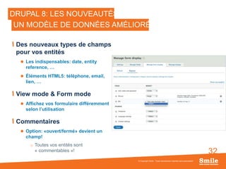 32
DRUPAL 8: LES NOUVEAUTÉS
Des nouveaux types de champs
pour vos entités
 Les indispensables: date, entity
reference, …
 Éléments HTML5: téléphone, email,
lien, …
View mode & Form mode
 Affichez vos formulaire différemment
selon l’utilisation
Commentaires
 Option: «ouvert/fermé» devient un
champ!
o Toutes vos entités sont
« commentables »!
© Copyright Smile - Toute reproduction interdite sans autorisation
UN MODÈLE DE DONNÉES AMÉLIORÉ
 