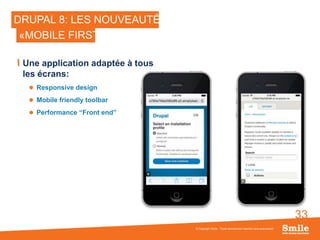 33
DRUPAL 8: LES NOUVEAUTÉS
Une application adaptée à tous
les écrans:
 Responsive design
 Mobile friendly toolbar
 Performance “Front end”
© Copyright Smile - Toute reproduction interdite sans autorisation
«MOBILE FIRST»
 