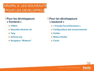 38
DRUPAL 8: LES NOUVEAUTÉS
Pour les développeurs
« frontend »
 HTML5
 Nouvelles librairies JS
 Twig
 Schema.org
 Navigateur “Moderne”
Pour les développeurs
« backend »
 « Proudly Found Elsewhere »
 Configurations des environnements
 Entités
 Moteur Restful
 Cache
© Copyright Smile - Toute reproduction interdite sans autorisation
POUR LES DÉVELOPPEURS
 