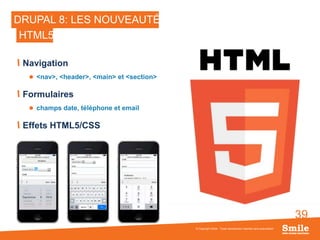 39
DRUPAL 8: LES NOUVEAUTÉS
Navigation
 <nav>, <header>, <main> et <section>
Formulaires
 champs date, téléphone et email
Effets HTML5/CSS
© Copyright Smile - Toute reproduction interdite sans autorisation
HTML5
 