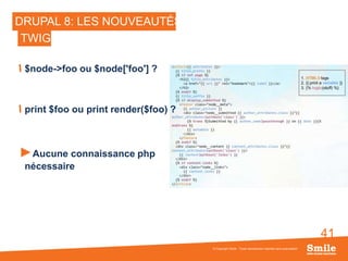 41
DRUPAL 8: LES NOUVEAUTÉS
$node->foo ou $node['foo'] ?
print $foo ou print render($foo) ?
►Aucune connaissance php
nécessaire
© Copyright Smile - Toute reproduction interdite sans autorisation
TWIG
 