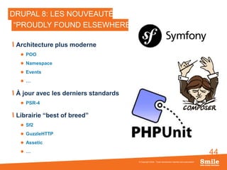 44
DRUPAL 8: LES NOUVEAUTÉS
Architecture plus moderne
 POO
 Namespace
 Events
 …
À jour avec les derniers standards
 PSR-4
Librairie “best of breed”
 Sf2
 GuzzleHTTP
 Assetic
 …
© Copyright Smile - Toute reproduction interdite sans autorisation
“PROUDLY FOUND ELSEWHERE”
 