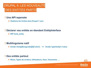 45
DRUPAL 8: LES NOUVEAUTÉS
Une API repensée
 Oublions les limites dans Drupal 7 core
Déclarer vos entités en étendant EntityInterface
 RIP hook_entity
Multilinguisme natif
 $node->body[$langcode][0]['value'] => $node->get('body')->value
Des entités partout
 Blocs, Types de contenu, Utilisateurs, Vues, Taxonomie, …
© Copyright Smile - Toute reproduction interdite sans autorisation
DES ENTITÉS PARTOUT
 