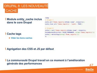 47
DRUPAL 8: LES NOUVEAUTÉS
Module entity_cache inclus
dans le core Drupal
Cache tags
 Vider les bons caches
Agrégation des CSS et JS par défaut
La communauté Drupal travail en ce moment à l’amélioration
générale des performances
© Copyright Smile - Toute reproduction interdite sans autorisation
CACHE
 
