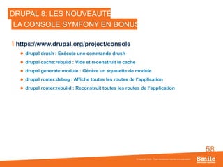 58
DRUPAL 8: LES NOUVEAUTÉS
https://www.drupal.org/project/console
 drupal drush : Exécute une commande drush
 drupal cache:rebuild : Vide et reconstruit le cache
 drupal generate:module : Génère un squelette de module
 drupal router:debug : Affiche toutes les routes de l'application
 drupal router:rebuild : Reconstruit toutes les routes de l’application
© Copyright Smile - Toute reproduction interdite sans autorisation
LA CONSOLE SYMFONY EN BONUS
 