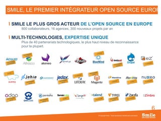 6
SMILE, LE PREMIER INTÉGRATEUR OPEN SOURCE EUROPÉ
© Copyright Smile - Toute reproduction interdite sans autorisation
SMILE LE PLUS GROS ACTEUR DE L’OPEN SOURCE EN EUROPE
800 collaborateurs, 16 agences, 300 nouveaux projets par an
MULTI-TECHNOLOGIES, EXPERTISE UNIQUE
Plus de 40 partenariats technologiques, le plus haut niveau de reconnaissance
pour la plupart.
 