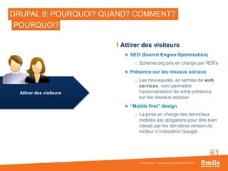 61
DRUPAL 8: POURQUOI? QUAND? COMMENT?
Attirer des visiteurs
 SEO (Search Engine Optimisation)
o Schema.org pris en charge par RDFa
 Présence sur les réseaux sociaux
o Les nouveautés, en termes de web
services, vont permettre
l’automatisation de votre présence
sur les réseaux sociaux
 “Mobile first” design
o La prise en charge des terminaux
mobiles est obligatoire pour être bien
classé par les dernières version du
moteur d’indexation Google
© Copyright Smile - Toute reproduction interdite sans autorisation
POURQUOI?
Attirer des visiteurs
 
