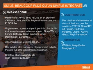 7
SMILE, BEAUCOUP PLUS QU’UN SIMPLE INTÉGRATEUR
© Copyright Smile - Toute reproduction interdite sans autorisation
AMBASSADEUR
• Membre de l’APRIL et du PLOSS et en province
d’Alliance Libre, du Pôle Régional Numérique, du
PLOSS RA…
• Organisateur, sponsor et participant de plus de 10
événements majeurs chaque année : Open World
Forum, CMSday, Salon Solutions Linux,
Documation, Bargento…
• 30 séminaires et webinar par an.
• Des articles et livres blancs régulièrement publiés.
Plus de 100 000 téléchargements par an.
• Créateur et animateur du site :
open- source-guide.com
CONTRIBUTEUR
Des dizaines d’extensions et
de contributions pour les
solutions TYPO3, OpenERP,
eZ Publish, Redmine,
Magento, Drupal, jQuery,
Ginco, Play! Framework…
EDITEUR DE
ESIGate, MageCache,
Mongogento…
 