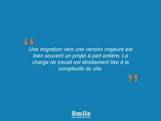 Une migration vers une version majeure est
bien souvent un projet à part entière. La
charge de travail est étroitement liée à la
complexité du site.
 