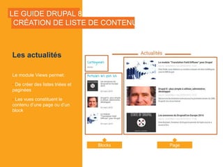LE GUIDE DRUPAL 8
Les actualités
Le module Views permet:
• De créer des listes triées et
paginées
• Les vues constituent le
contenu d’une page ou d’un
block
CRÉATION DE LISTE DE CONTENUS
Blocks Page
 