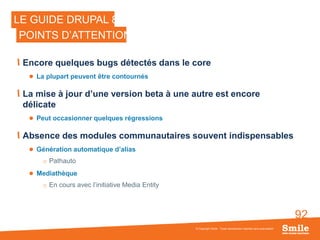 92
Encore quelques bugs détectés dans le core
 La plupart peuvent être contournés
La mise à jour d’une version beta à une autre est encore
délicate
 Peut occasionner quelques régressions
Absence des modules communautaires souvent indispensables
 Génération automatique d’alias
o Pathauto
 Mediathèque
o En cours avec l’initiative Media Entity
© Copyright Smile - Toute reproduction interdite sans autorisation
LE GUIDE DRUPAL 8
POINTS D’ATTENTION
 