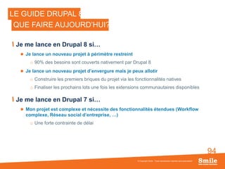 94
© Copyright Smile - Toute reproduction interdite sans autorisation
LE GUIDE DRUPAL 8
QUE FAIRE AUJOURD’HUI?
Je me lance en Drupal 8 si…
 Je lance un nouveau projet à périmètre restreint
o 90% des besoins sont couverts nativement par Drupal 8
 Je lance un nouveau projet d’envergure mais je peux allotir
o Construire les premiers briques du projet via les fonctionnalités natives
o Finaliser les prochains lots une fois les extensions communautaires disponibles
Je me lance en Drupal 7 si…
 Mon projet est complexe et nécessite des fonctionnalités étendues (Workflow
complexe, Réseau social d’entreprise, …)
o Une forte contrainte de délai
 