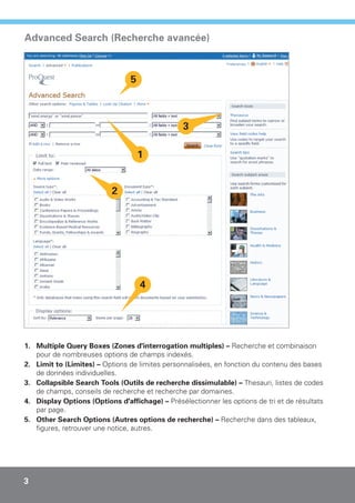 Advanced Search (Recherche avancée)



                                 5



                                                 3

                                     1


                           2




                                     4




1. Multiple Query Boxes (Zones d'interrogation multiples) – Recherche et combinaison
   pour de nombreuses options de champs indexés.
2. Limit to (Limites) – Options de limites personnalisées, en fonction du contenu des bases
   de données individuelles.
3. Collapsible Search Tools (Outils de recherche dissimulable) – Thesauri, listes de codes
   de champs, conseils de recherche et recherche par domaines.
4. Display Options (Options d'affichage) – Présélectionner les options de tri et de résultats
   par page.
5. Other Search Options (Autres options de recherche) – Recherche dans des tableaux,
   figures, retrouver une notice, autres.




3
 
