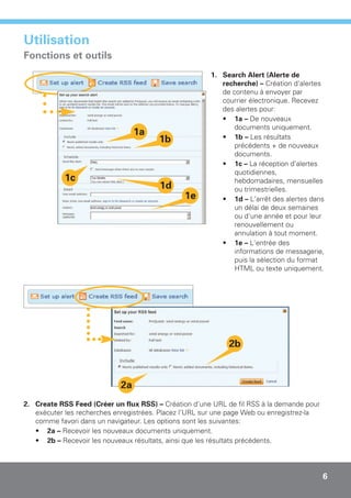 Utilisation
Fonctions et outils
                                                       1. Search Alert (Alerte de
                                                          recherche) – Création d'alertes
                                                          de contenu à envoyer par
                                                          courrier électronique. Recevez
                                                          des alertes pour:
                                                          • 1a – De nouveaux
                                                              documents uniquement.
                                 1a                       • 1b – Les résultats
                                        1b
                                                              précédents + de nouveaux
                                                              documents.
                                                          • 1c – La réception d'alertes
                                                              quotidiennes,
            1c                                                hebdomadaires, mensuelles
                                        1d                    ou trimestrielles.
                                               1e         • 1d – L'arrêt des alertes dans
                                                              un délai de deux semaines
                                                              ou d'une année et pour leur
                                                              renouvellement ou
                                                              annulation à tout moment.
                                                          • 1e – L'entrée des
                                                              informations de messagerie,
                                                              puis la sélection du format
                                                              HTML ou texte uniquement.




                                                             2b



                            2a
2. Create RSS Feed (Créer un flux RSS) – Création d'une URL de fil RSS à la demande pour
   exécuter les recherches enregistrées. Placez l'URL sur une page Web ou enregistrez-la
   comme favori dans un navigateur. Les options sont les suivantes:
   • 2a – Recevoir les nouveaux documents uniquement.
   • 2b – Recevoir les nouveaux résultats, ainsi que les résultats précédents.




                                                                                           6
 