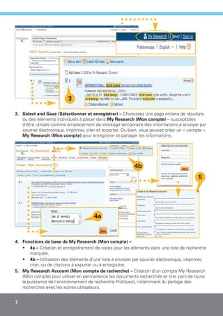 3

3. Select and Save (Sélectionner et enregistrer) – Choisissez une page entière de résultats
   ou des éléments individuels à placer dans My Research (Mon compte) – susceptibles
   d'être utilisés comme emplacement de stockage temporaire des informations à envoyer par
   courrier électronique, imprimer, citer et exporter. Ou bien, vous pouvez créer un « compte »
   My Research (Mon compte) pour enregistrer et partager les informations.




                                                           4b
                                                                                           5




                                       4a


4. Fonctions de base de My Research (Mon compte) –
   • 4a – Création et enregistrement de notes pour les éléments dans une liste de recherche
       marquée.
   • 4b – Utilisation des éléments d'une liste à envoyer par courrier électronique, imprimer,
       citer, ou de citations à exporter ou à enregistrer.
5. My Research Account (Mon compte de recherche) – Création d'un compte My Research
   (Mon compte) pour utiliser en permanence les documents recherchés et tirer parti de toute
   la puissance de l'environnement de recherche ProQuest, notamment du partage des
   recherches avec les autres utilisateurs.


7
 