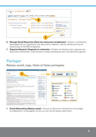 6




                                         7
6. Manage Saved Resources (Gérer les ressources enregistrées) – Gestion, combinaison,
   développement ou suppression des documents, tableaux, figures, alertes par courrier
   électronique et fils RSS enregistrés.
7. Organise Research (Organiser la recherche) – Création de dossiers pour organiser les
   documents recherchés. Créez plusieurs niveaux de dossiers pour tout domaine organisé.




Partager
Réseau social, tags, listes et listes partagées


               1




1. Social Networking (Réseau social) – Ouvrez un document recherché et encouragez
   la collaboration, en partageant ce lien sur son site de réseau social favori.




                                                                                           8
 