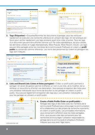 2




2. Tags (Étiquettes) – Étiquetez/Nommez les documents à partager, pour les retrouver
   rapidement et exécutez une recherche ultérieure en utilisant des tags. Un lien pratique est
   fourni pour vérifier rapidement vos tags existants avant d'en créer d'autres. Tous les tags
   d'un document peuvent être affichés comme suit: Par ordre alphabétique, les plus utilisés,
   les dernières utilisés et nuage (Alphabetically, Most Popular, Most Recent, Cloud). Les tags
   peuvent être partagés entre les membres de la communauté ProQuest en créant un profil
   public ou conservés comme référence. Les noms des personnes qui créent et partagent les
   tags sont indiqués.

                                                                                  3




3. Lists and Shared Lists (Listes et listes partagées) – Créez un profil public pertinent à
   partager. Un écran de gestion permet d'affecter un nom à une liste, de la modifier, de lui
   attribuer un sous-titre ou d'entrer une description. Vous pouvez enregistrer des listes pour
   une utilisation individuelle sous forme de brouillon ou les partager en créant un profil
   public. Vous pouvez également enregistrer des tags pour une utilisation individuelle ou
   pour les partager en utilisant un profil public.

                 4
                                    4. Create a Public Profile (Créer un profil public) –
                                       Partagez des tags et des listes avec les membres de la
                                       communauté ProQuest pour encourager la communication
                                       et la collaboration sur des projets de recherche importants,
                                       en créant un profil public. Les principales informations
                                       vous concernant s'affichent avec les listes partagées.
                                       Ainsi, vous pouvez créer des connexions pour les
                                       recherches et encouragez l'utilisation responsable du
                                       partage dans la communauté d'utilisateurs ProQuest.
                                       Indiquez que vous avez l'âge requis.
CD2406 08/10E


9
 