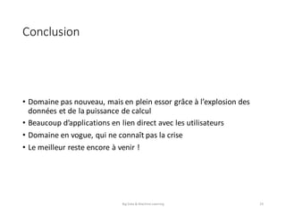 Conclusion
• Domaine	pas	nouveau,	mais	en	plein	essor	grâce	à	l’explosion	des	
données	et	de	la	puissance	de	calcul
• Beaucoup	d’applications	en	lien	direct	avec	les	utilisateurs
• Domaine	en	vogue,	qui	ne	connaît	pas	la	crise
• Le	meilleur	reste	encore	à	venir	!
Big	Data	&	Machine	Learning 29
 