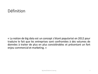 Définition
« La notion de big data est un concept s'étant popularisé en 2012 pour
traduire le fait que les entreprises sont confrontées à des volumes de
données à traiter de plus en plus considérables et présentant un fort
enjeu commercial et marketing. »
Big	Data	&	Machine	Learning 5
 
